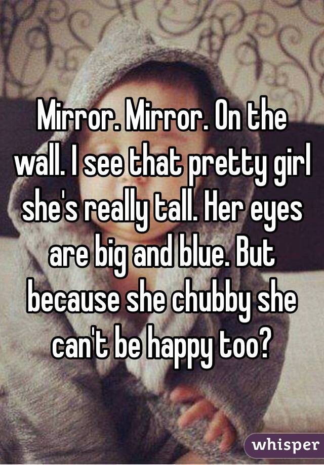 Mirror. Mirror. On the wall. I see that pretty girl she's really tall. Her eyes are big and blue. But because she chubby she can't be happy too? 