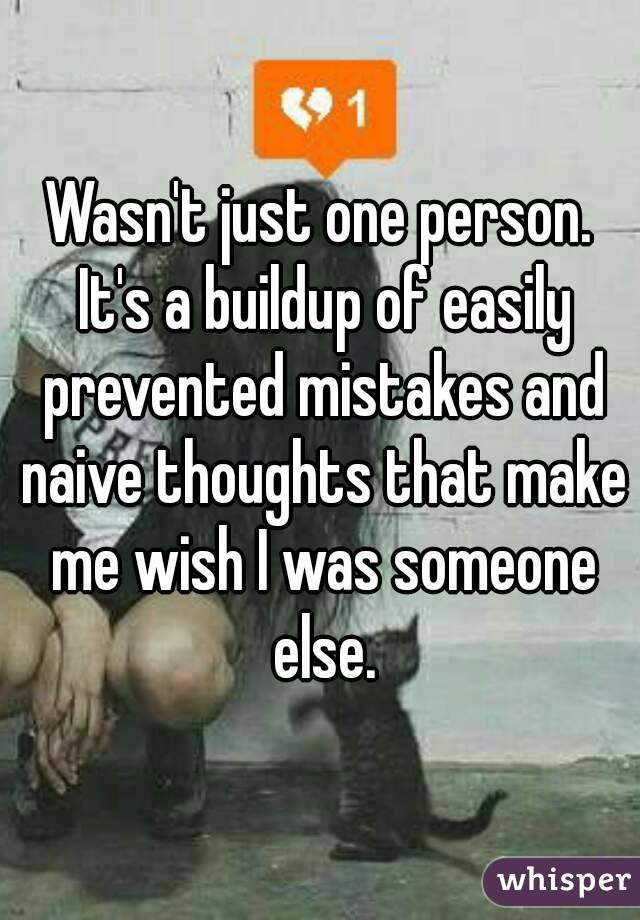 Wasn't just one person. It's a buildup of easily prevented mistakes and naive thoughts that make me wish I was someone else.