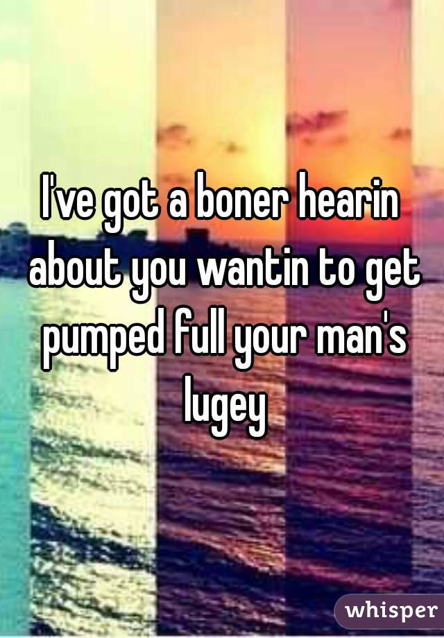 I've got a boner hearin about you wantin to get pumped full your man's lugey