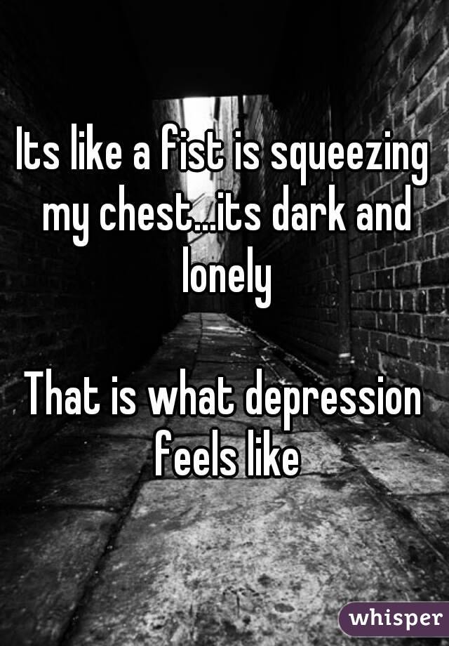 Its like a fist is squeezing my chest...its dark and lonely

That is what depression feels like