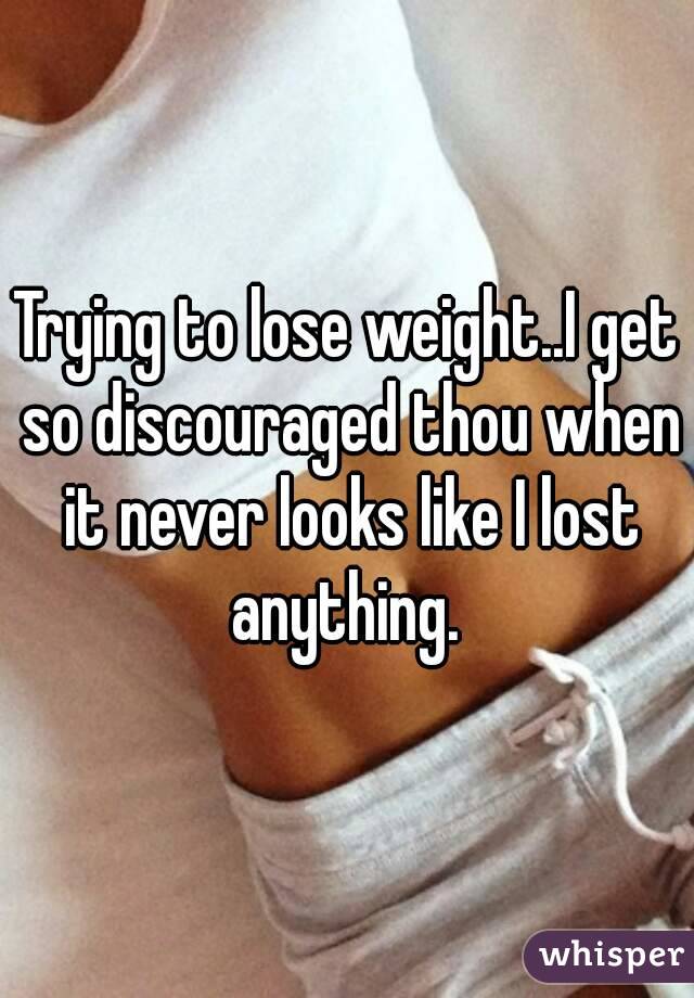 Trying to lose weight..I get so discouraged thou when it never looks like I lost anything. 