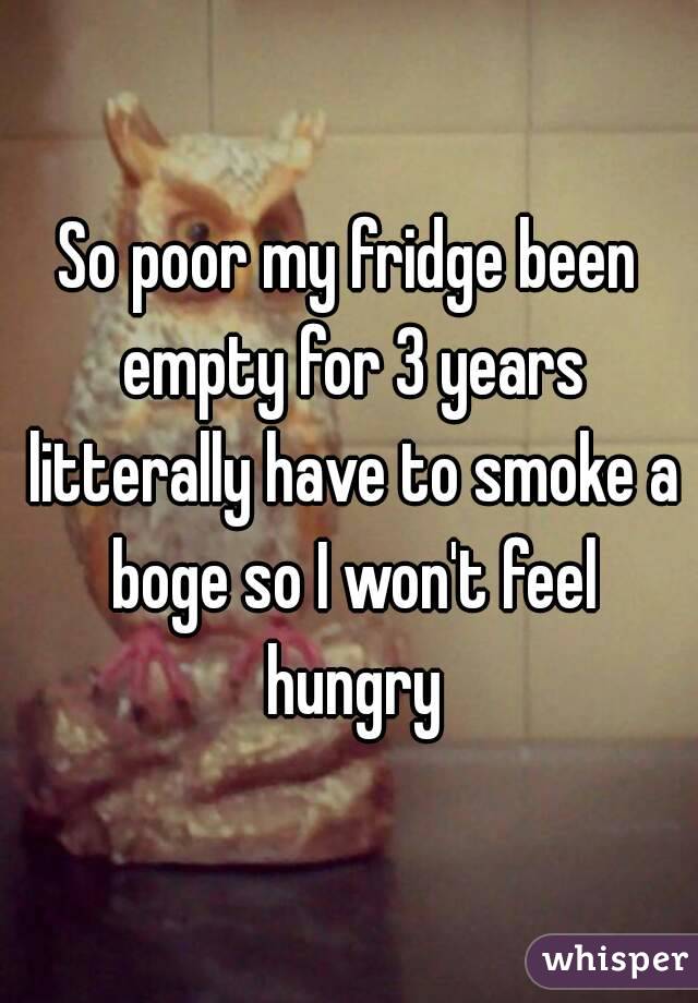 So poor my fridge been empty for 3 years litterally have to smoke a boge so I won't feel hungry