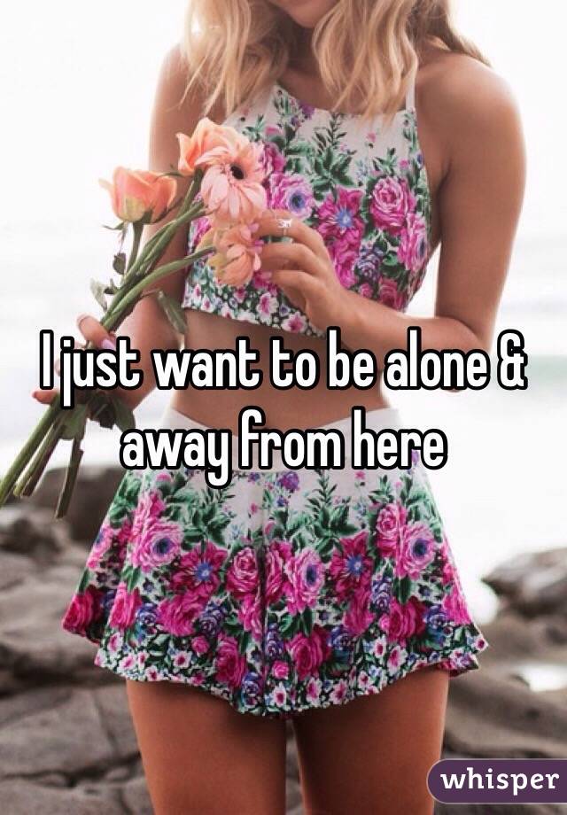 I just want to be alone & away from here