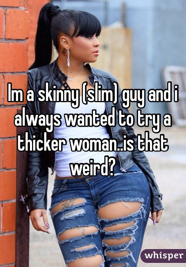 Im a skinny (slim) guy and i always wanted to try a thicker woman..is that weird?