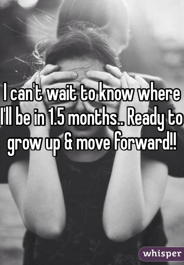 I can't wait to know where I'll be in 1.5 months.. Ready to grow up & move forward!!