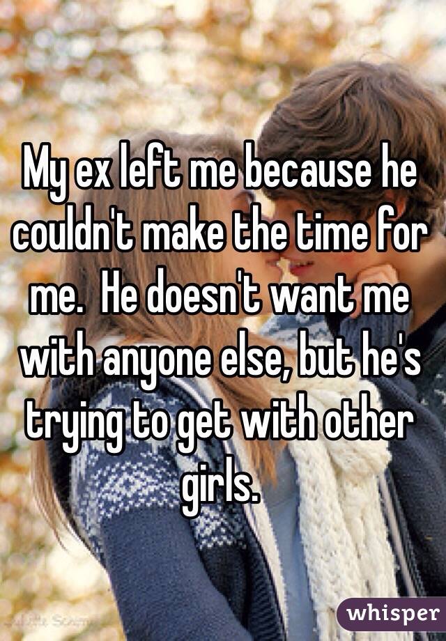 My ex left me because he couldn't make the time for me.  He doesn't want me with anyone else, but he's trying to get with other girls.