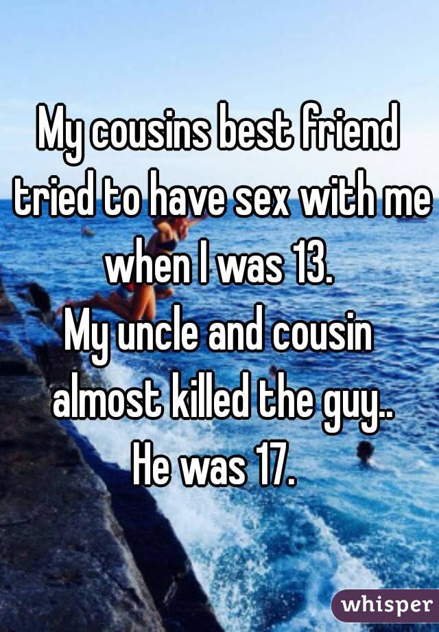 My cousins best friend tried to have sex with me when I was 13. 
My uncle and cousin almost killed the guy..
He was 17. 