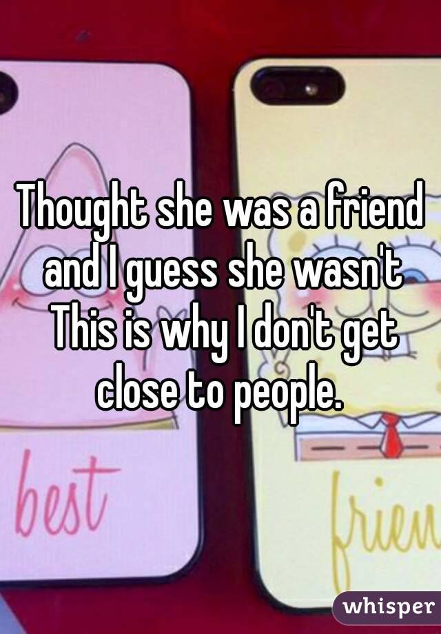 Thought she was a friend and I guess she wasn't
 This is why I don't get close to people. 