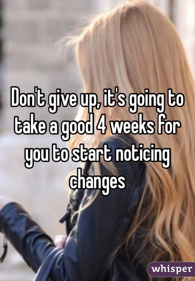 Don't give up, it's going to take a good 4 weeks for you to start noticing changes