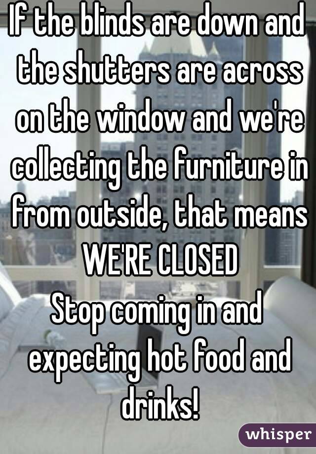 If the blinds are down and the shutters are across on the window and we're collecting the furniture in from outside, that means WE'RE CLOSED
Stop coming in and expecting hot food and drinks!