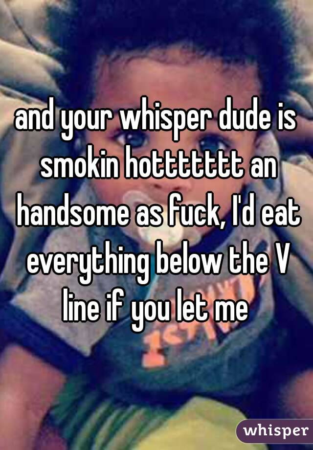 and your whisper dude is smokin hottttttt an handsome as fuck, I'd eat everything below the V line if you let me 
