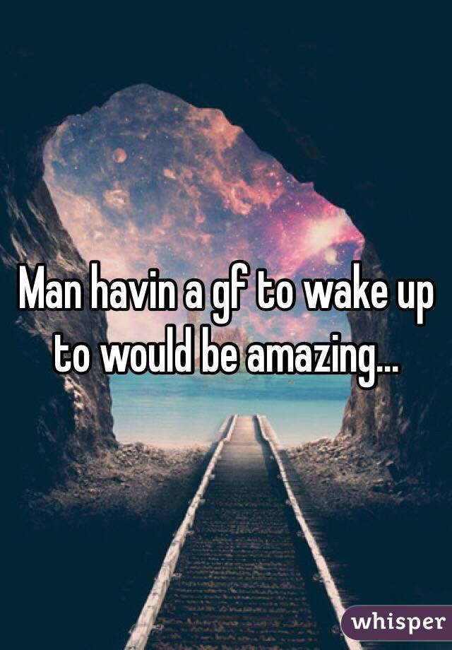 Man havin a gf to wake up to would be amazing...