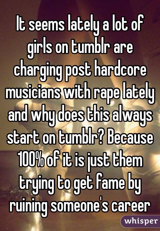 It seems lately a lot of girls on tumblr are charging post hardcore musicians with rape lately and why does this always start on tumblr? Because 100% of it is just them trying to get fame by ruining someone's career 