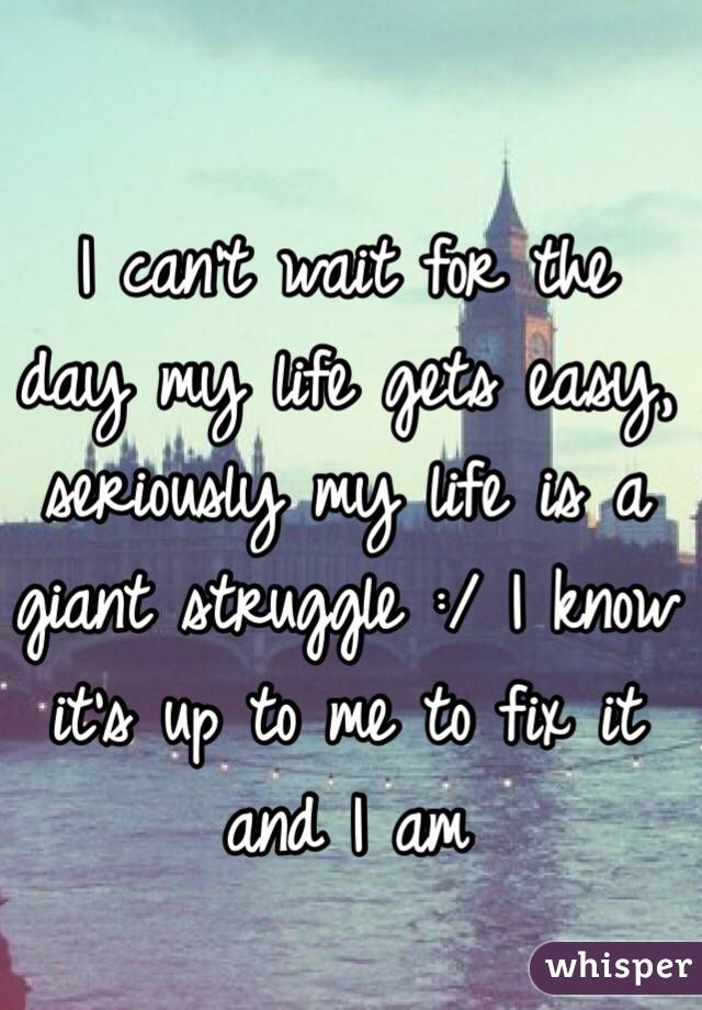 I can't wait for the day my life gets easy, seriously my life is a giant struggle :/ I know it's up to me to fix it and I am