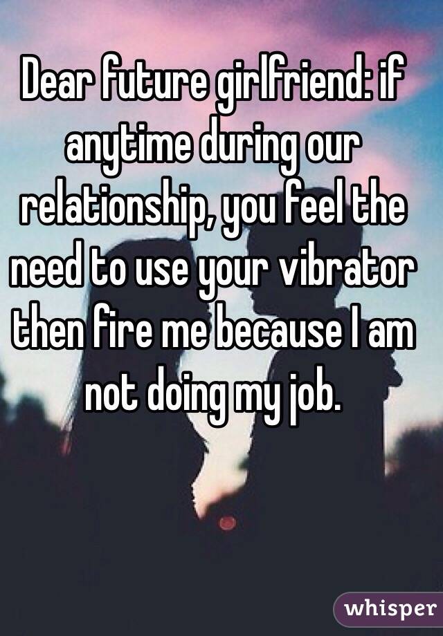 Dear future girlfriend: if anytime during our relationship, you feel the need to use your vibrator then fire me because I am not doing my job. 