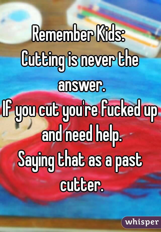 Remember Kids: 
Cutting is never the answer.
If you cut you're fucked up and need help.
Saying that as a past cutter.