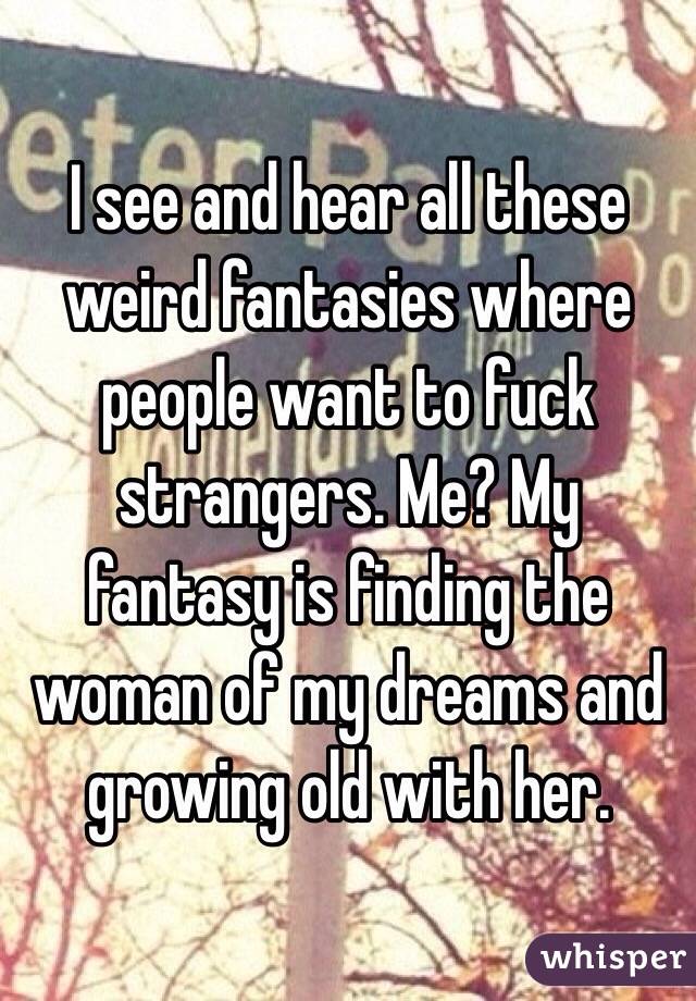 I see and hear all these weird fantasies where people want to fuck strangers. Me? My fantasy is finding the woman of my dreams and growing old with her. 
