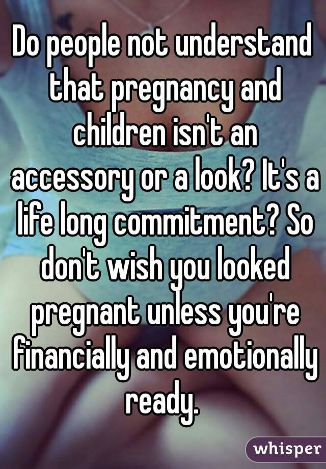 Do people not understand that pregnancy and children isn't an accessory or a look? It's a life long commitment? So don't wish you looked pregnant unless you're financially and emotionally ready. 