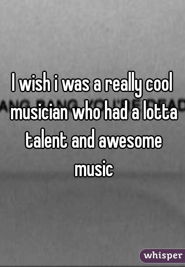 I wish i was a really cool musician who had a lotta talent and awesome music