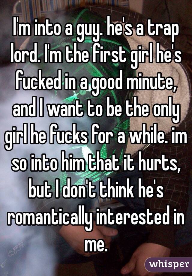 I'm into a guy. he's a trap lord. I'm the first girl he's fucked in a good minute, and I want to be the only girl he fucks for a while. im so into him that it hurts, but I don't think he's romantically interested in me. 