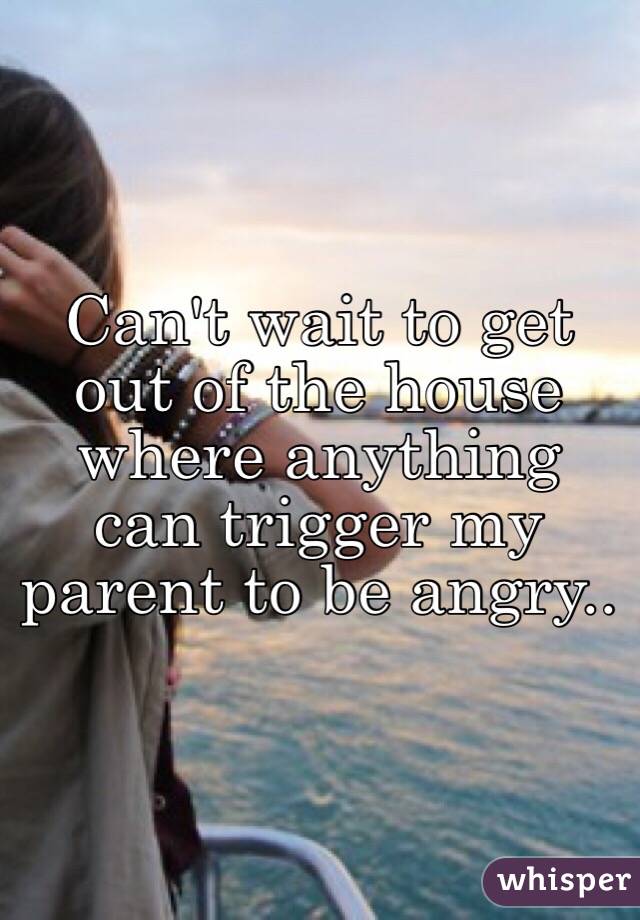 Can't wait to get out of the house where anything can trigger my parent to be angry..