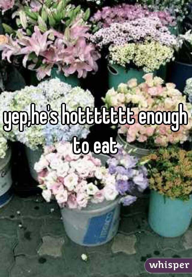 yep,he's hottttttt enough to eat 