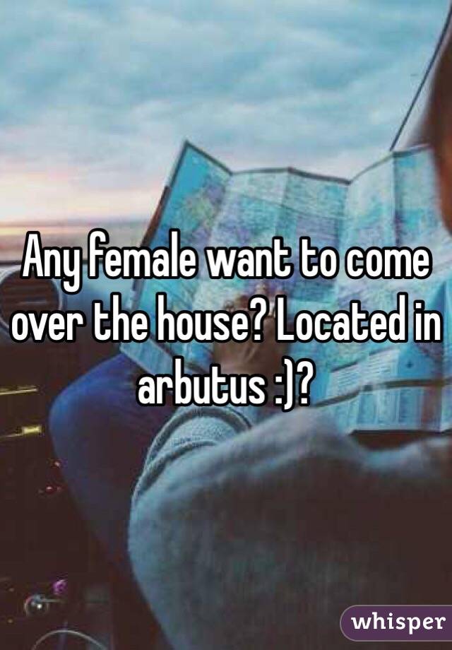 Any female want to come over the house? Located in arbutus :)?