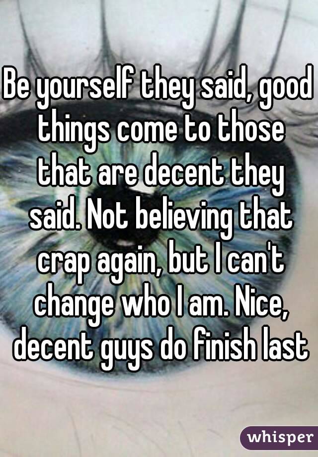 Be yourself they said, good things come to those that are decent they said. Not believing that crap again, but I can't change who I am. Nice, decent guys do finish last