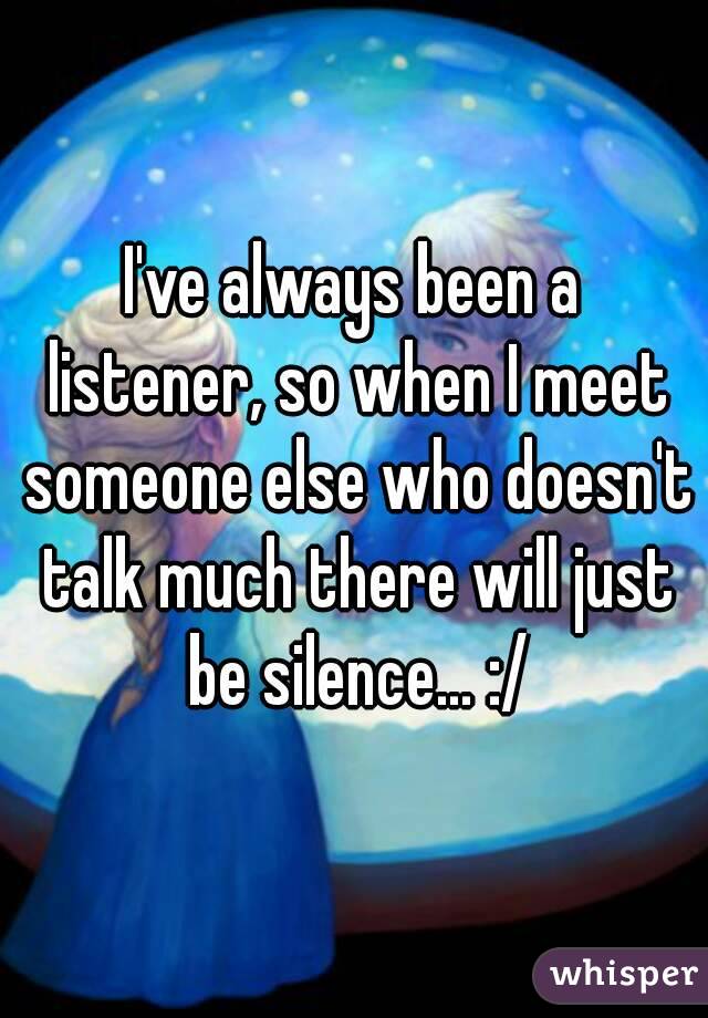 I've always been a listener, so when I meet someone else who doesn't talk much there will just be silence… :/