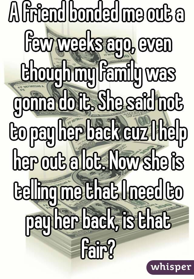 A friend bonded me out a few weeks ago, even though my family was gonna do it. She said not to pay her back cuz I help her out a lot. Now she is telling me that I need to pay her back, is that fair?