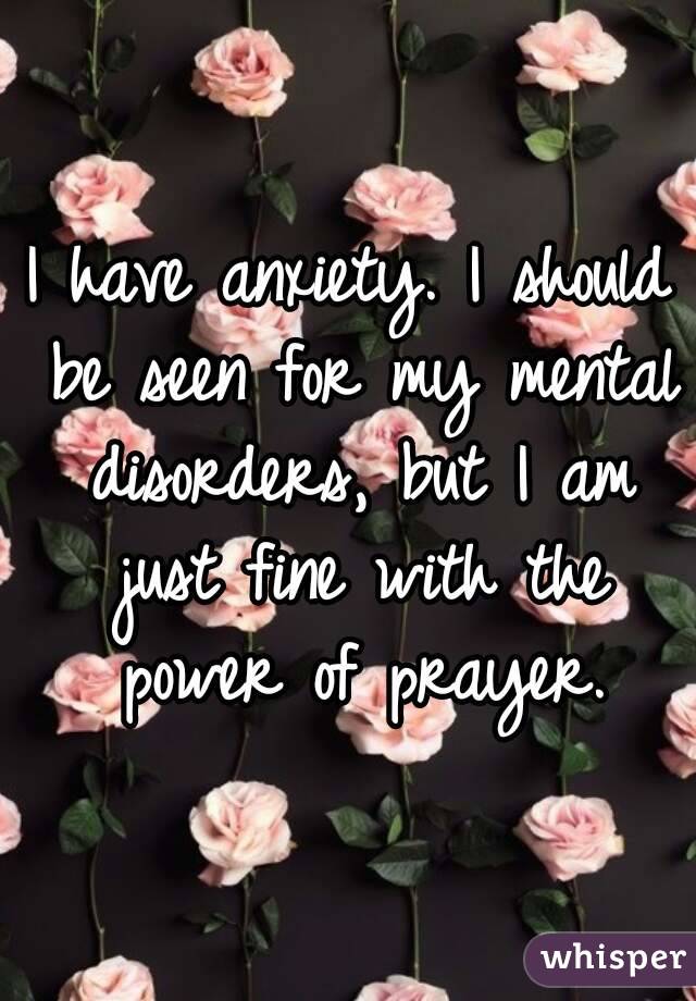 I have anxiety. I should be seen for my mental disorders, but I am just fine with the power of prayer.