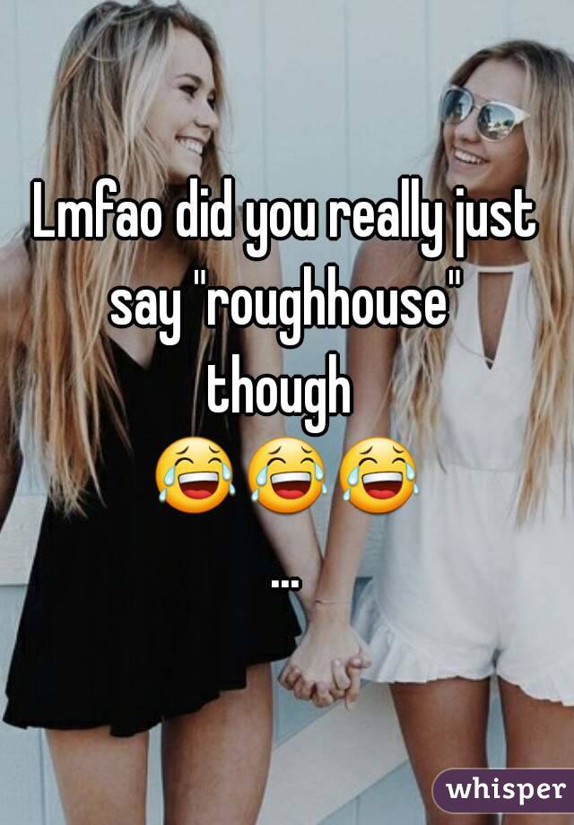 Lmfao did you really just say "roughhouse" 
though 
😂😂😂...