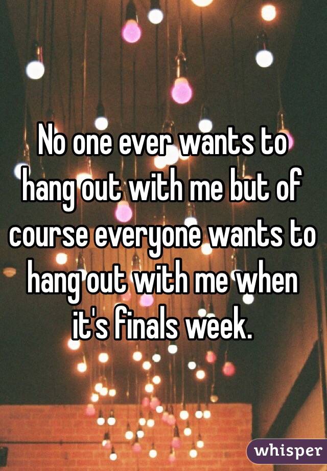  No one ever wants to hang out with me but of course everyone wants to hang out with me when it's finals week.
