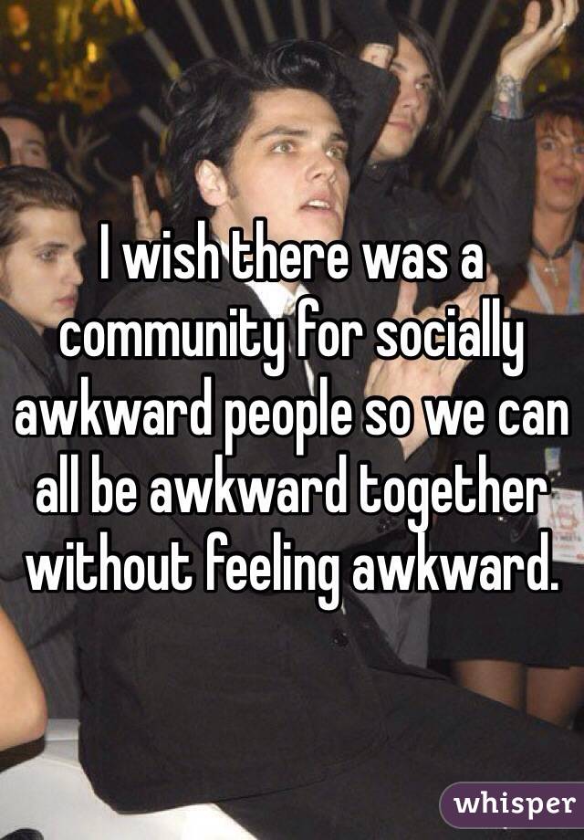 I wish there was a community for socially awkward people so we can all be awkward together without feeling awkward.