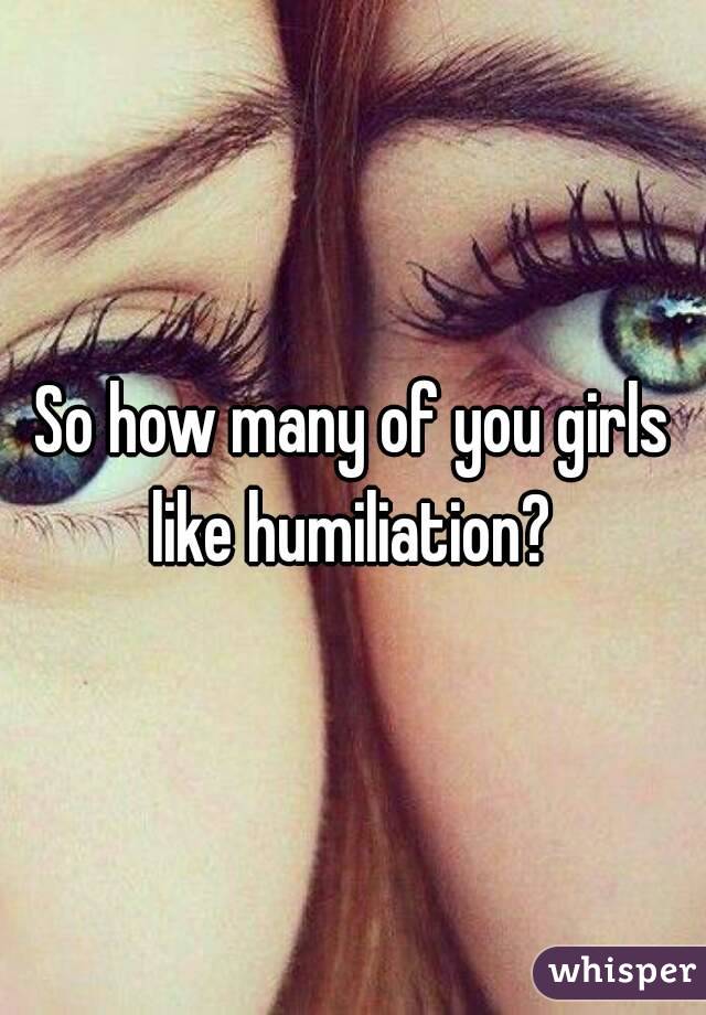 So how many of you girls like humiliation? 