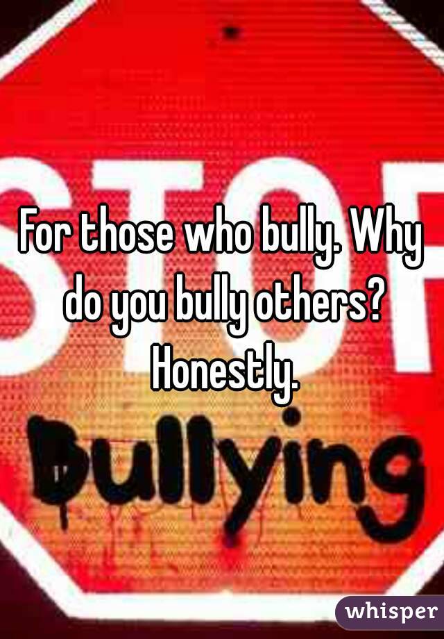 For those who bully. Why do you bully others? Honestly.