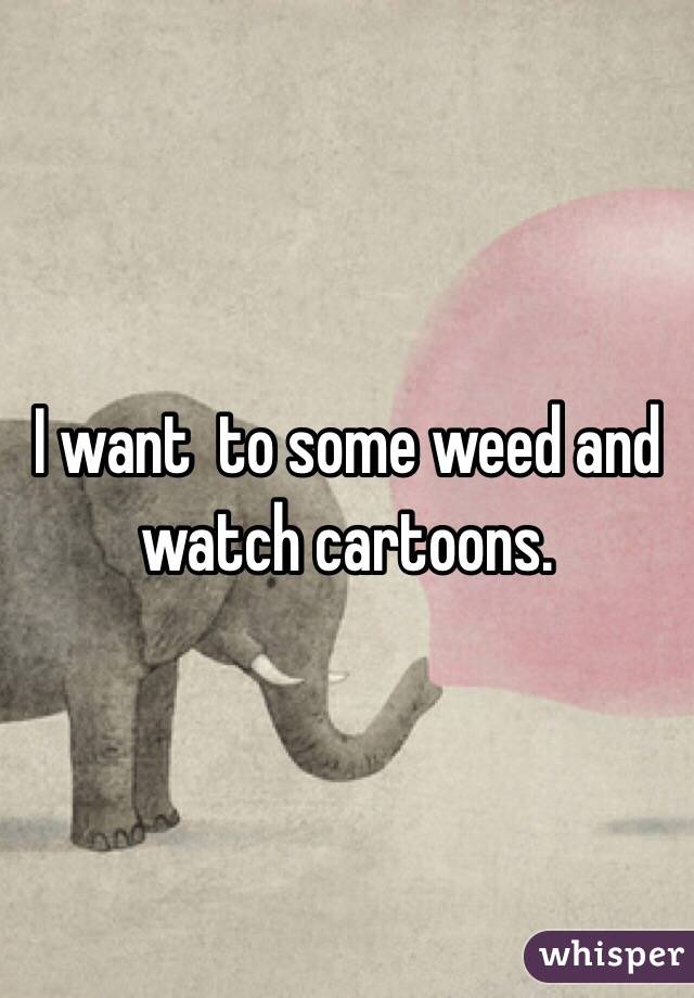 I want  to some weed and watch cartoons.