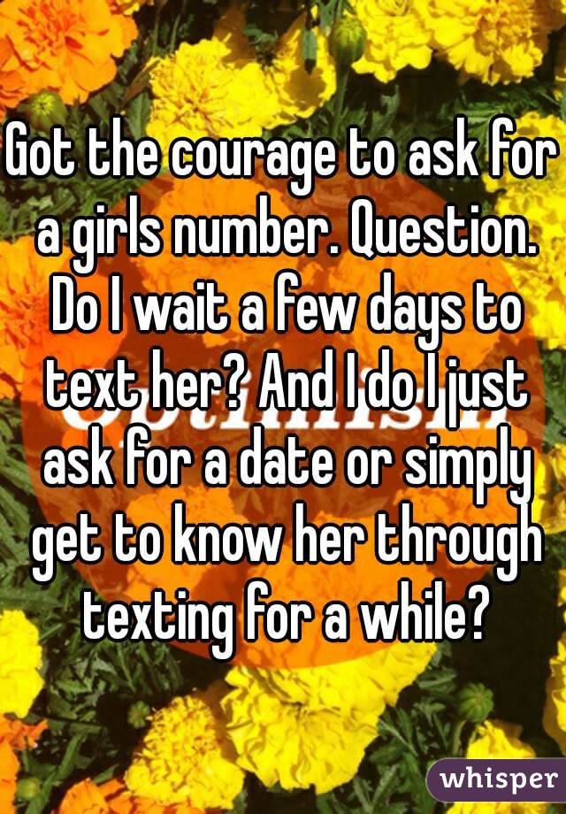 Got the courage to ask for a girls number. Question. Do I wait a few days to text her? And I do I just ask for a date or simply get to know her through texting for a while?