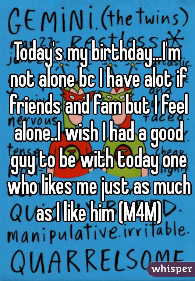 Today's my birthday...I'm not alone bc I have alot if friends and fam but I feel alone..I wish I had a good guy to be with today one who likes me just as much as I like him (M4M)