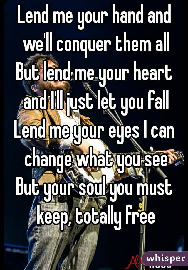 Lend me your hand and we'll conquer them all
But lend me your heart and I'll just let you fall
Lend me your eyes I can change what you see
But your soul you must keep, totally free