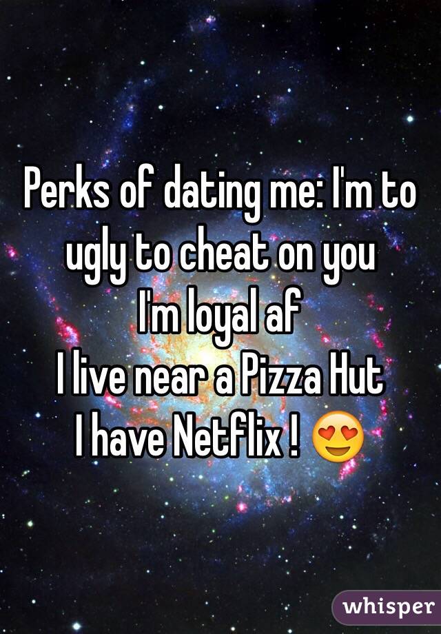  Perks of dating me: I'm to ugly to cheat on you
I'm loyal af
I live near a Pizza Hut 
I have Netflix ! 😍
