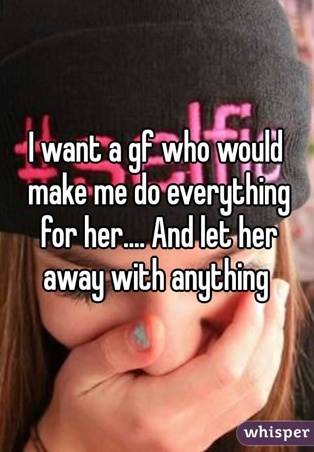 I want a gf who would make me do everything for her.... And let her away with anything 