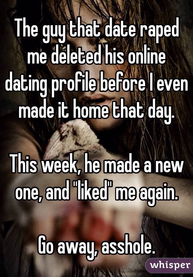 The guy that date raped me deleted his online dating profile before I even made it home that day. 

This week, he made a new one, and "liked" me again. 

Go away, asshole. 