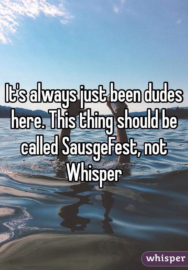 It's always just been dudes here. This thing should be called SausgeFest, not Whisper
