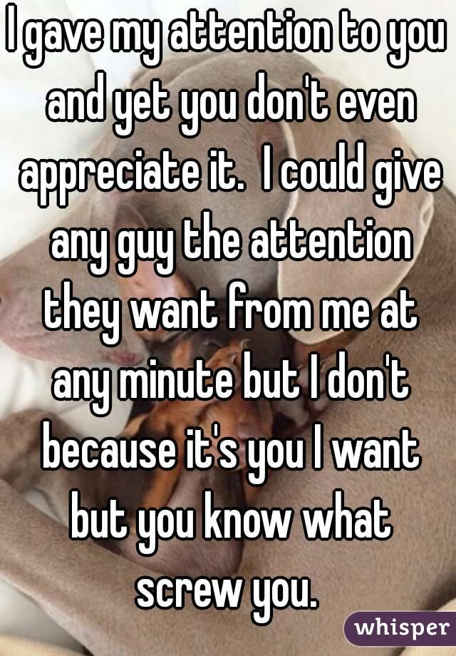 I gave my attention to you and yet you don't even appreciate it.  I could give any guy the attention they want from me at any minute but I don't because it's you I want but you know what screw you. 