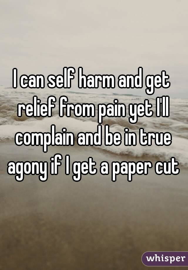 I can self harm and get relief from pain yet I'll complain and be in true agony if I get a paper cut