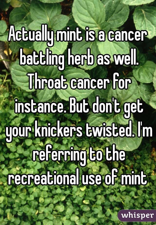 Actually mint is a cancer battling herb as well. Throat cancer for instance. But don't get your knickers twisted. I'm referring to the recreational use of mint 