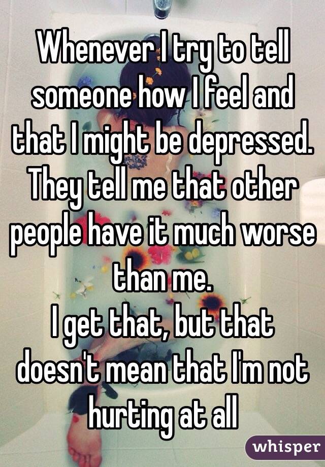 Whenever I try to tell someone how I feel and that I might be depressed. They tell me that other people have it much worse than me.
I get that, but that doesn't mean that I'm not hurting at all