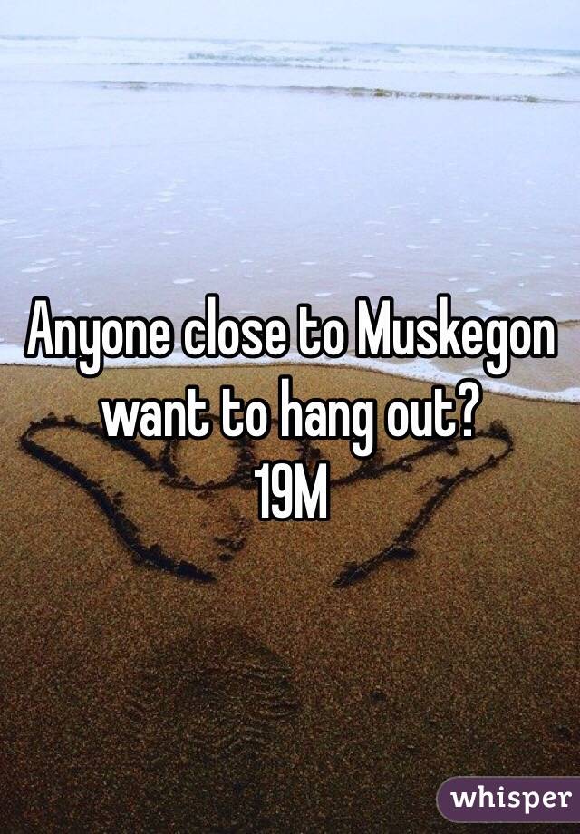 Anyone close to Muskegon want to hang out?
19M