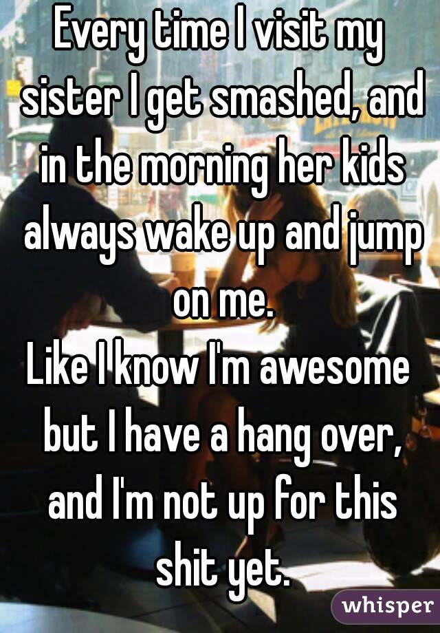 Every time I visit my sister I get smashed, and in the morning her kids always wake up and jump on me.
Like I know I'm awesome but I have a hang over, and I'm not up for this shit yet.